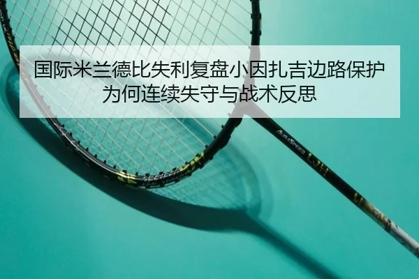 国际米兰德比失利复盘小因扎吉边路保护为何连续失守与战术反思